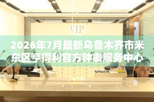 2026年7月最新乌鲁木齐市米东区亨得利官方钟表服务中心电话公示
