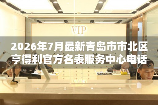 2026年7月最新青岛市市北区亨得利官方名表服务中心电话公示