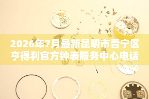 2026年7月最新昆明市晋宁区亨得利官方钟表服务中心电话公示