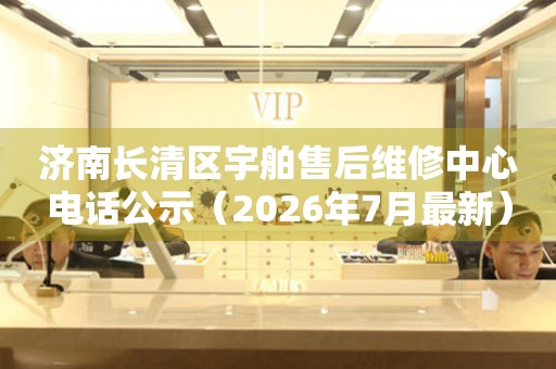 济南长清区宇舶售后维修中心电话公示（2026年7月最新）