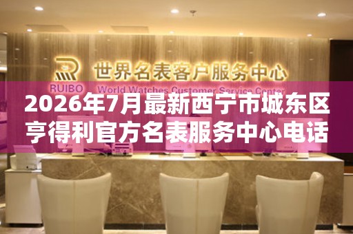 2026年7月最新西宁市城东区亨得利官方名表服务中心电话公示