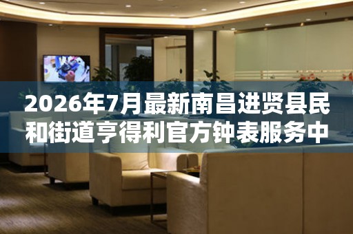 2026年7月最新南昌进贤县民和街道亨得利官方钟表服务中心电话公示