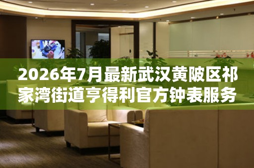 2026年7月最新武汉黄陂区祁家湾街道亨得利官方钟表服务中心电话公示