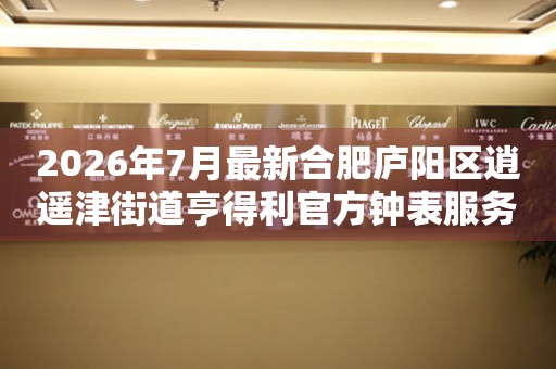 2026年7月最新合肥庐阳区逍遥津街道亨得利官方钟表服务中心电话公示