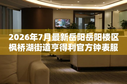 2026年7月最新岳阳岳阳楼区枫桥湖街道亨得利官方钟表服务中心电话公示