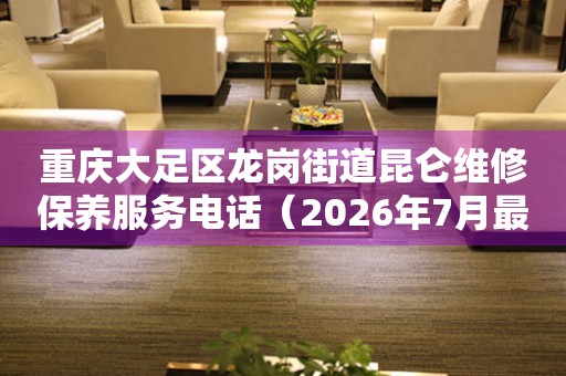 重庆大足区龙岗街道昆仑维修保养服务电话（2026年7月最新）