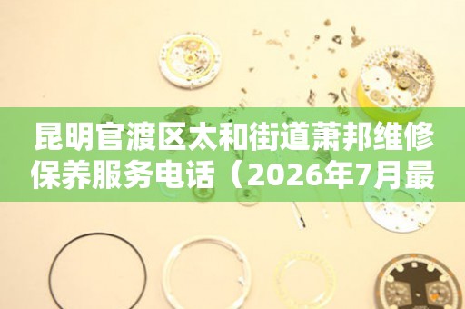 昆明官渡区太和街道萧邦维修保养服务电话（2026年7月最新）