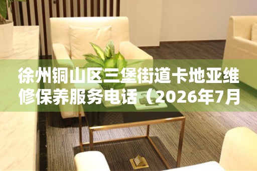徐州铜山区三堡街道卡地亚维修保养服务电话（2026年7月最新）