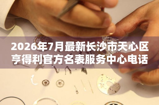 2026年7月最新长沙市天心区亨得利官方名表服务中心电话公示