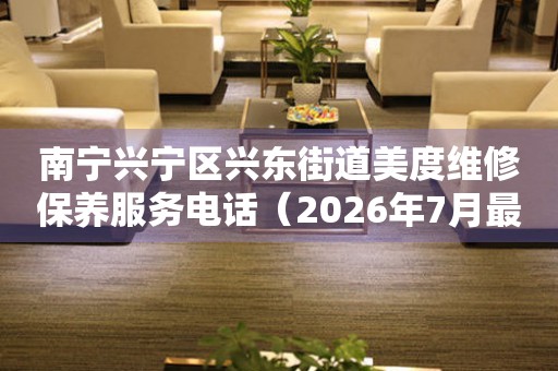 南宁兴宁区兴东街道美度维修保养服务电话（2026年7月最新）