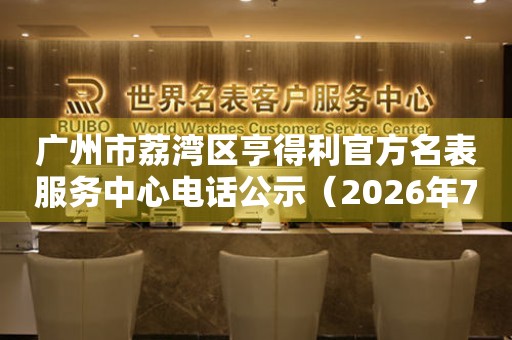  广州市荔湾区亨得利官方名表服务中心电话公示（2026年7月最新） 网点查询