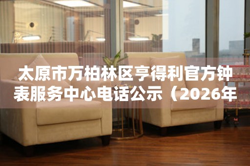 太原市万柏林区亨得利官方钟表服务中心电话公示（2026年7月最新） 网点查询