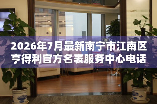  2026年7月最新南宁市江南区亨得利官方名表服务中心电话公示 网点查询
