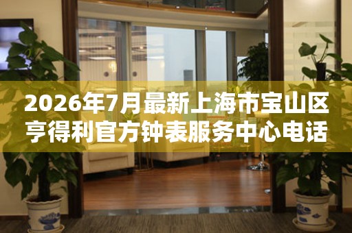  2026年7月最新上海市宝山区亨得利官方钟表服务中心电话公示 网点查询