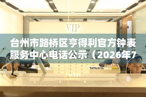  台州市路桥区亨得利官方钟表服务中心电话公示（2026年7月最新） 网点查询