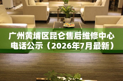  广州黄埔区昆仑售后维修中心电话公示（2026年7月最新） 网点查询