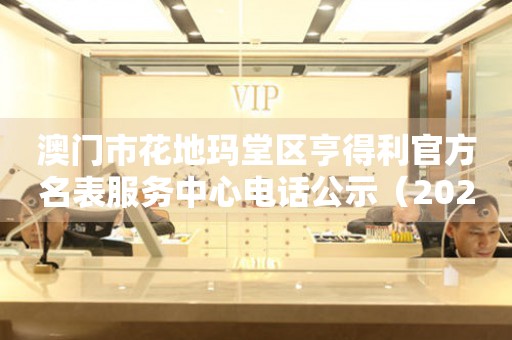  澳门市花地玛堂区亨得利官方名表服务中心电话公示（2026年7月最新） 网点查询