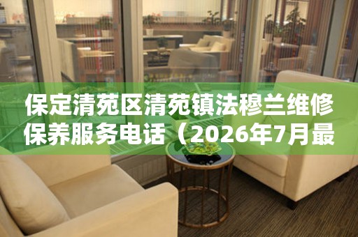  保定清苑区清苑镇法穆兰维修保养服务电话（2026年7月最新） 网点查询