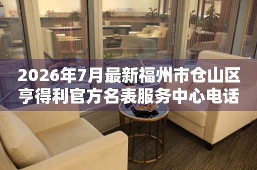  2026年7月最新福州市仓山区亨得利官方名表服务中心电话公示 网点查询