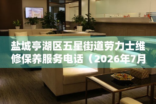  盐城亭湖区五星街道劳力士维修保养服务电话（2026年7月最新） 网点查询