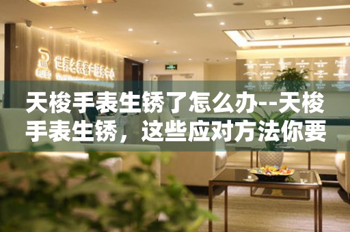  天梭手表生锈了怎么办--天梭手表生锈，这些应对方法你要知道 手表维修知识库