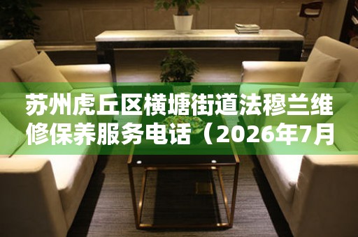 苏州虎丘区横塘街道法穆兰维修保养服务电话（2026年7月最新）
