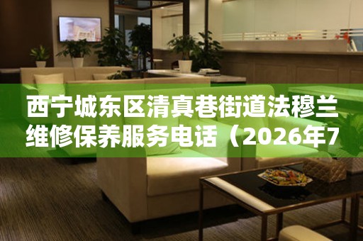 西宁城东区清真巷街道法穆兰维修保养服务电话（2026年7月最新）