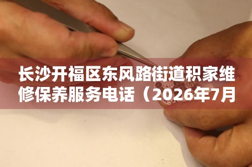 长沙开福区东风路街道积家维修保养服务电话（2026年7月最新）