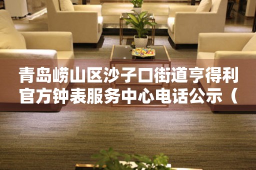  青岛崂山区沙子口街道亨得利官方钟表服务中心电话公示（2026年7月最新） 网点查询