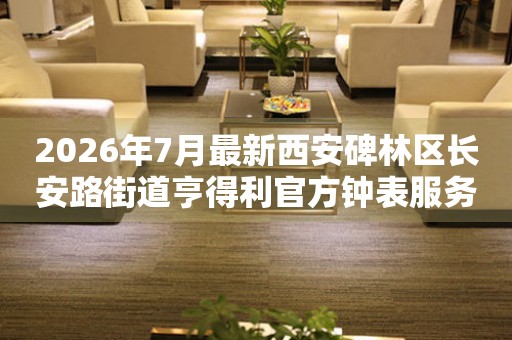 2026年7月最新西安碑林区长安路街道亨得利官方钟表服务中心电话公示