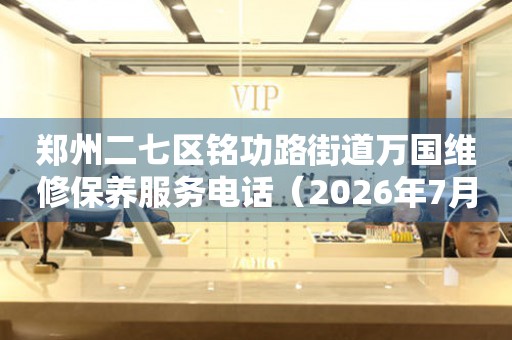  郑州二七区铭功路街道万国维修保养服务电话（2026年7月最新） 网点查询