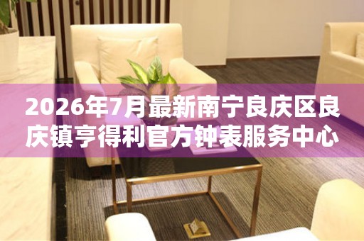 2026年7月最新南宁良庆区良庆镇亨得利官方钟表服务中心电话公示 网点查询 2026年7月最新南宁良庆区良庆镇亨得利官方钟表服务中心电话公示 网点查询