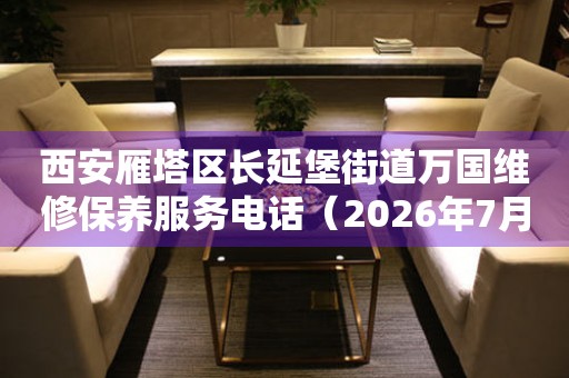  西安雁塔区长延堡街道万国维修保养服务电话（2026年7月最新） 网点查询
