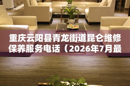 重庆云阳县青龙街道昆仑维修保养服务电话(2026年7月最新) 网点查询 重庆云阳县青龙街道昆仑维修保养服务电话(2026年7月最新) 网点查询