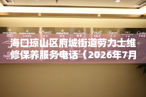  海口琼山区府城街道劳力士维修保养服务电话（2026年7月最新） 网点查询