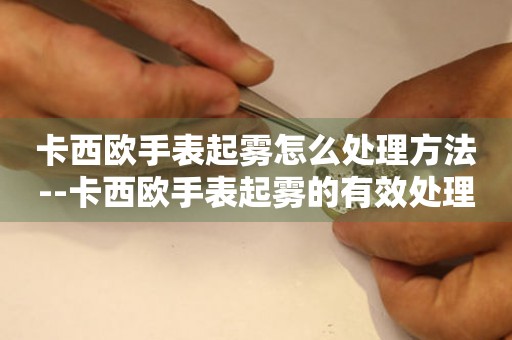  卡西欧手表起雾怎么处理方法--卡西欧手表起雾的有效处理方法 手表维修知识库
