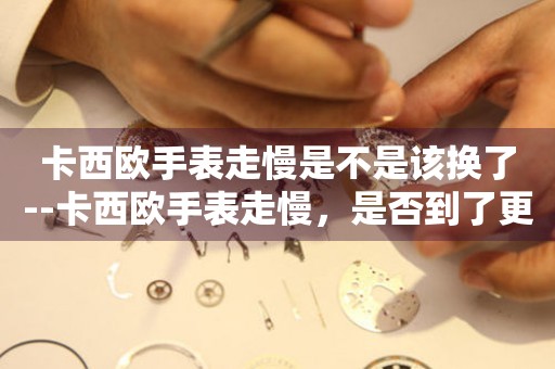  卡西欧手表走慢是不是该换了--卡西欧手表走慢，是否到了更换时刻？ 手表维修知识库