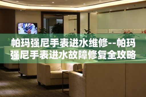  帕玛强尼手表进水维修--帕玛强尼手表进水故障修复全攻略 手表维修知识库