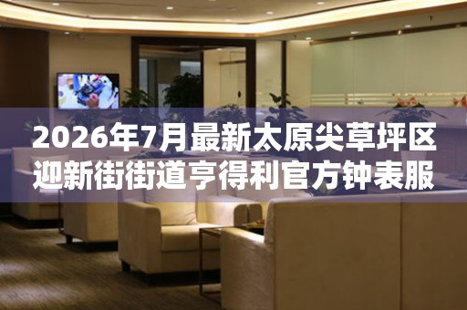 2026年7月最新太原尖草坪区迎新街街道亨得利官方钟表服务中心电话公示