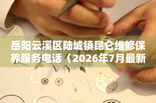 岳阳云溪区陆城镇昆仑维修保养服务电话（2026年7月最新）