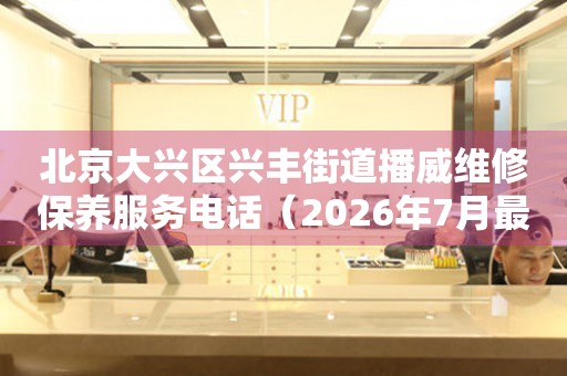 北京大兴区兴丰街道播威维修保养服务电话（2026年7月最新）