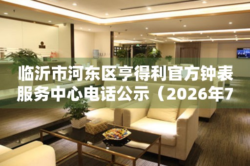 临沂市河东区亨得利官方钟表服务中心电话公示（2026年7月最新）