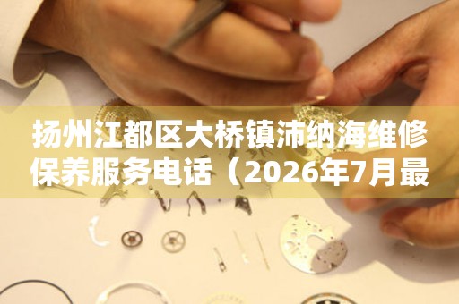 扬州江都区大桥镇沛纳海维修保养服务电话（2026年7月最新）