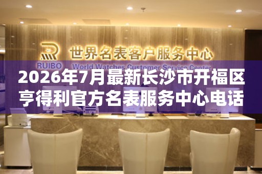 2026年7月最新长沙市开福区亨得利官方名表服务中心电话公示