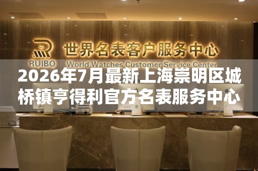 2026年7月最新上海崇明区城桥镇亨得利官方名表服务中心电话公示