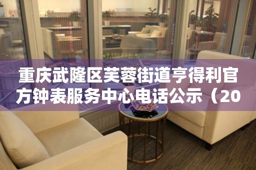 重庆武隆区芙蓉街道亨得利官方钟表服务中心电话公示（2026年7月最新）