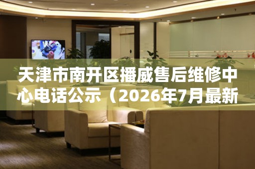 天津市南开区播威售后维修中心电话公示（2026年7月最新）