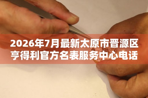  2026年7月最新太原市晋源区亨得利官方名表服务中心电话公示 网点查询