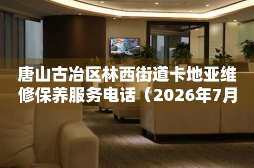  唐山古冶区林西街道卡地亚维修保养服务电话（2026年7月最新） 网点查询
