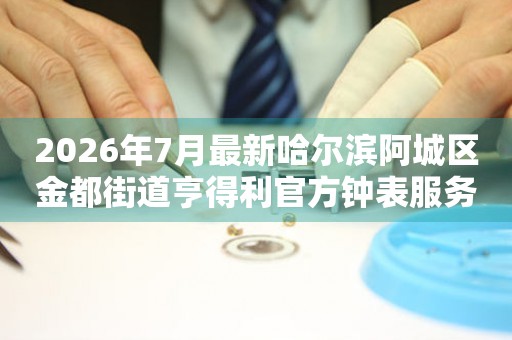  2026年7月最新哈尔滨阿城区金都街道亨得利官方钟表服务中心电话公示 网点查询
